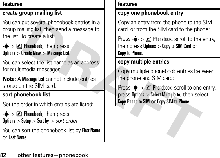 82other features—phonebookcreate group mailing listYou can put several phonebook entries in a group mailing list, then send a message to the list. To create a list:s&gt;nPhonebook, then press Options&gt;Create New &gt;MessageListYou can select the list name as an address for multimedia messages.Note: A MessageList cannot include entries stored on the SIM card.sort phonebook listSet the order in which entries are listed:s&gt;nPhonebook, then press Options&gt;Setup&gt;Sort by&gt;sort orderYou can sort the phonebook list by First Name or Last Name.featurescopy one phonebook entryCopy an entry from the phone to the SIM card, or from the SIM card to the phone:Press s&gt;nPhonebook, scroll to the entry, then press Options&gt;Copy to SIM Cardor Copy to Phone.copy multiple entriesCopy multiple phonebook entries between the phone and SIM card:Press s&gt;nPhonebook, scroll to one entry, press Options&gt;Select Multiple to, then select Copy Phone to SIMor Copy SIM to Phonefeatures