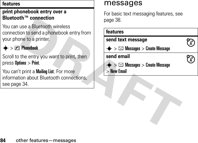 84other features—messagesmessagesFor basic text messaging features, see page 38.print phonebook entry over a Bluetooth™ connectionYou can use a Bluetooth wireless connection to send a phonebook entry from your phone to a printer.s&gt;nPhonebookScroll to the entry you want to print, then press Options&gt;Print.You can’t print a MailingList. For more information about Bluetooth connections, see page 34.featuresfeaturessend text messages&gt;eMessages &gt;Create Messagesend emails&gt;eMessages &gt;Create Message &gt;New Email