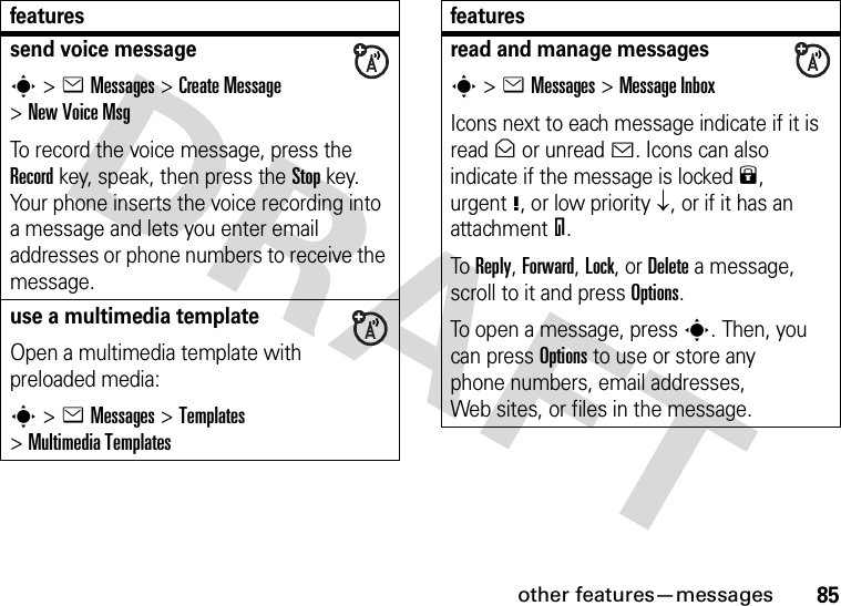 other features—messages85send voice messages&gt;eMessages &gt;Create Message &gt;New Voice MsgTo record the voice message, press the Record key, speak, then press the Stop key. Your phone inserts the voice recording into a message and lets you enter email addresses or phone numbers to receive the message. use a multimedia templateOpen a multimedia template with preloaded media:s&gt;eMessages &gt;Templates &gt;MultimediaTemplatesfeaturesread and manage messagess&gt;eMessages &gt;Message InboxIcons next to each message indicate if it is read&gt; or unread&lt;. Icons can also indicate if the message is locked9, urgent!, or low priority↓, or if it has an attachment=.To Reply, Forward, Lock, or Delete a message, scroll to it and press Options.To open a message, press s. Then, you can press Options to use or store any phone numbers, email addresses, Web sites, or files in the message. features