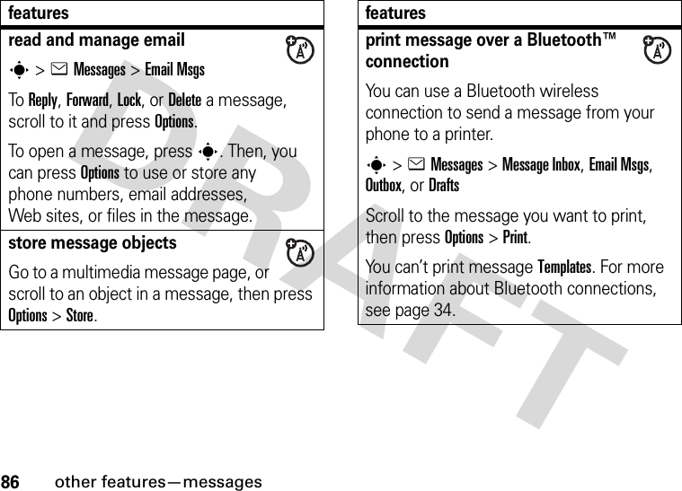 86other features—messagesread and manage emails&gt;eMessages &gt;Email MsgsTo Reply, Forward, Lock, or Delete a message, scroll to it and press Options.To open a message, press s. Then, you can press Options to use or store any phone numbers, email addresses, Web sites, or files in the message. store message objectsGo to a multimedia message page, or scroll to an object in a message, then press Options&gt;Store.featuresprint message over a Bluetooth™ connectionYou can use a Bluetooth wireless connection to send a message from your phone to a printer.s&gt;eMessages&gt; Message Inbox, Email Msgs, Outbox, or DraftsScroll to the message you want to print, then press Options&gt;Print.You can’t print message Templates. For more information about Bluetooth connections, see page 34.features