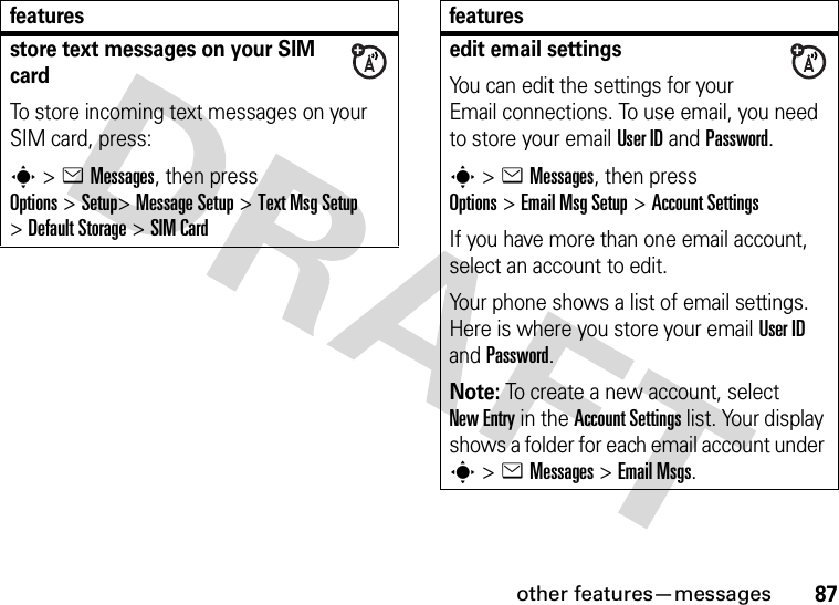 other features—messages87store text messages on your SIM cardTo store incoming text messages on your SIM card, press:s &gt;eMessages, then press Options&gt;Setup&gt;Message Setup &gt;Text MsgSetup &gt;Default Storage &gt;SIM Cardfeaturesedit email settingsYou can edit the settings for your Email connections. To use email, you need to store your email User ID and Password.s&gt;eMessages, then press Options&gt;Email MsgSetup &gt;Account SettingsIf you have more than one email account, select an account to edit.Your phone shows a list of email settings. Here is where you store your email User ID and Password.Note: To create a new account, select New Entry in the Account Settings list. Your display shows a folder for each email account under s&gt;eMessages &gt;Email Msgs.features