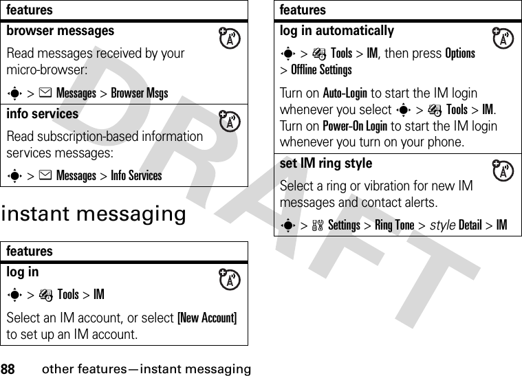 88other features—instant messaginginstant messagingbrowser messagesRead messages received by your micro-browser:s&gt;eMessages &gt;Browser Msgsinfo servicesRead subscription-based information services messages:s&gt;eMessages &gt;Info Servicesfeatureslog ins&gt;ÉTools &gt;IMSelect an IM account, or select [New Account] to set up an IM account.featureslog in automaticallys&gt;ÉTools &gt;IM, then press Options &gt;Offline SettingsTurn on Auto-Login to start the IM login whenever you select s&gt;ÉTools &gt;IM. Turn on Power-On Login to start the IM login whenever you turn on your phone.set IM ring styleSelect a ring or vibration for new IM messages and contact alerts.s&gt;wSettings &gt;RingTone &gt; styleDetail &gt;IMfeatures