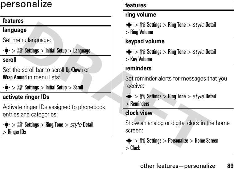 other features—personalize89personalizefeatureslanguageSet menu language:s&gt;wSettings &gt;Initial Setup &gt;LanguagescrollSet the scroll bar to scroll Up/Down or Wrap Around in menu lists:s&gt;wSettings &gt;Initial Setup &gt;Scrollactivate ringer IDsActivate ringer IDs assigned to phonebook entries and categories:s&gt;wSettings &gt;RingTone &gt; styleDetail &gt;Ringer IDsring volumes&gt;wSettings &gt;RingTone &gt; styleDetail &gt;RingVolumekeypad volumes&gt;wSettings &gt;RingTone &gt; styleDetail &gt;Key VolumeremindersSet reminder alerts for messages that you receive:s&gt;wSettings &gt;RingTone &gt; styleDetail &gt;Remindersclock viewShow an analog or digital clock in the home screen:s&gt;wSettings &gt;Personalize &gt;Home Screen &gt;Clockfeatures