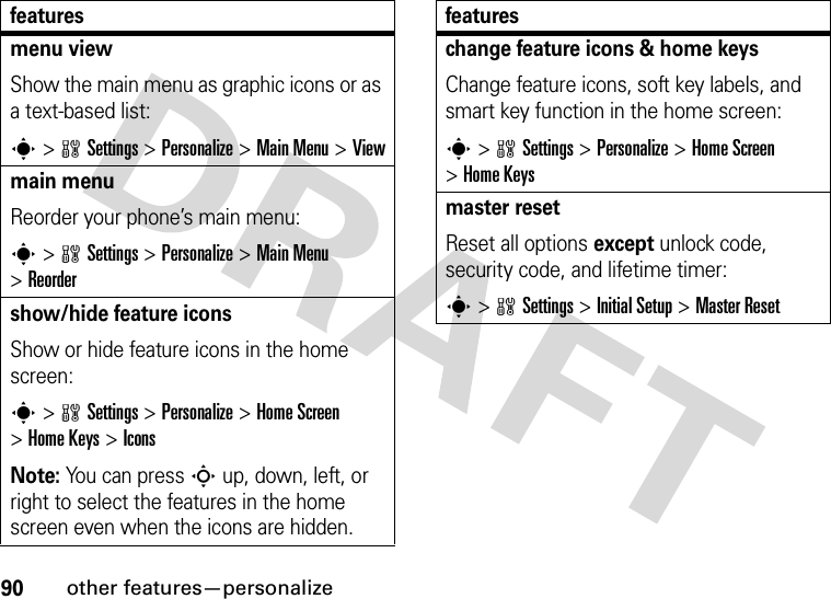 90other features—personalizemenu viewShow the main menu as graphic icons or as a text-based list:s&gt;wSettings &gt;Personalize &gt;Main Menu &gt;Viewmain menuReorder your phone’s main menu:s&gt;wSettings &gt;Personalize &gt;Main Menu &gt;Reordershow/hide feature iconsShow or hide feature icons in the home screen:s&gt;wSettings &gt;Personalize &gt;Home Screen &gt;Home Keys &gt;IconsNote: You can press S up, down, left, or right to select the features in the home screen even when the icons are hidden.featureschange feature icons &amp; home keysChange feature icons, soft key labels, and smart key function in the home screen:s&gt;wSettings &gt;Personalize &gt;Home Screen &gt;Home Keysmaster resetReset all options except unlock code, security code, and lifetime timer:s&gt;wSettings &gt;Initial Setup &gt;Master Resetfeatures