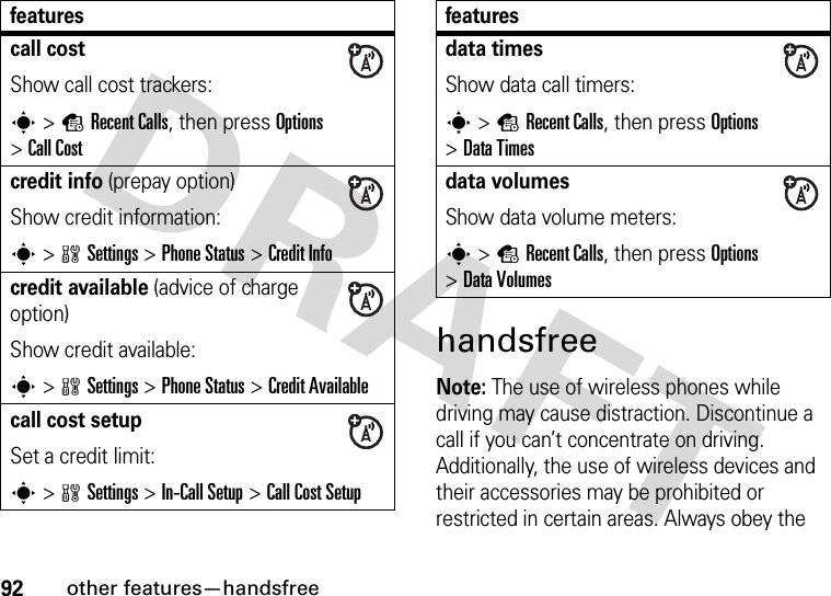 92other features—handsfreehandsfreeNote: The use of wireless phones while driving may cause distraction. Discontinue a call if you can’t concentrate on driving. Additionally, the use of wireless devices and their accessories may be prohibited or restricted in certain areas. Always obey the call costShow call cost trackers:s&gt;sRecent Calls, then press Options &gt;Call Costcredit info (prepay option)Show credit information:s&gt;wSettings &gt;Phone Status &gt;Credit Infocredit available (advice of charge option)Show credit available:s&gt;wSettings &gt;Phone Status &gt;Credit Availablecall cost setupSet a credit limit:s&gt;wSettings &gt;In-Call Setup &gt;Call Cost Setupfeaturesdata timesShow data call timers:s&gt;sRecent Calls, then press Options &gt;DataTimesdata volumesShow data volume meters:s&gt;sRecent Calls, then press Options &gt;DataVolumesfeatures