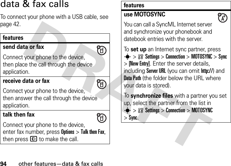 94other features—data &amp; fax callsdata &amp; fax callsTo connect your phone with a USB cable, see page 42.featuressend data or faxConnect your phone to the device, then place the call through the device application.receive data or faxConnect your phone to the device, then answer the call through the device application.talk then faxConnect your phone to the device, enter fax number, press Options&gt;Talk then Fax, then press N to make the call.use MOTOSYNCYou can call a SyncML Internet server and synchronize your phonebook and datebook entries with the server.To set up an Internet sync partner, press s&gt;wSettings &gt;Connection &gt;MOTOSYNC &gt;Sync &gt;[New Entry]. Enter the server details, including Server URL (you can omit http://) and DataPath (the folder below the URL where your data is stored).To synchronize files with a partner you set up, select the partner from the list in s&gt;wSettings &gt;Connection &gt;MOTOSYNC &gt;Sync.features