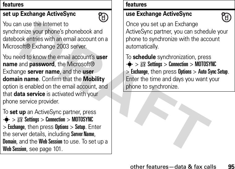 other features—data &amp; fax calls95set up Exchange ActiveSyncYou can use the Internet to synchronize your phone’s phonebook and datebook entries with an email account on a Microsoft® Exchange 2003 server.You need to know the email account’s user name and password, the Microsoft® Exchange server name, and the user domain name. Confirm that the Mobility option is enabled on the email account, and that data service is activated with your phone service provider.To set up an ActiveSync partner, press s&gt;wSettings &gt;Connection &gt;MOTOSYNC &gt;Exchange, then press Options &gt;Setup. Enter the server details, including Server Name, Domain, and the Web Session to use. To set up a Web Session, see page 101.featuresuse Exchange ActiveSyncOnce you set up an Exchange ActiveSync partner, you can schedule your phone to synchronize with the account automatically.To schedule synchronization, press s&gt;wSettings &gt;Connection &gt;MOTOSYNC &gt;Exchange, then press Options &gt;Auto Sync Setup. Enter the time and days you want your phone to synchronize.features