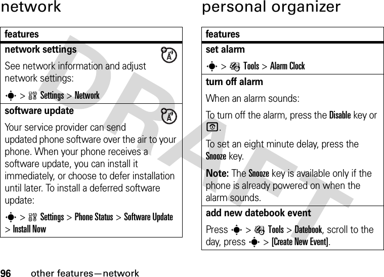 96other features—networknetwork personal organizerfeaturesnetwork settingsSee network information and adjust network settings:s&gt;wSettings &gt;Networksoftware updateYour service provider can send updated phone software over the air to your phone. When your phone receives a software update, you can install it immediately, or choose to defer installation until later. To install a deferred software update:s&gt;wSettings &gt;Phone Status &gt;Software Update &gt;Install Nowfeaturesset alarms&gt;ÉTools &gt;Alarm Clockturn off alarmWhen an alarm sounds:To turn off the alarm, press the Disablekey or O.To set an eight minute delay, press the Snoozekey.Note: The Snooze key is available only if the phone is already powered on when the alarm sounds.add new datebook eventPress s&gt;ÉTools &gt;Datebook, scroll to the day, presss &gt;[Create New Event].