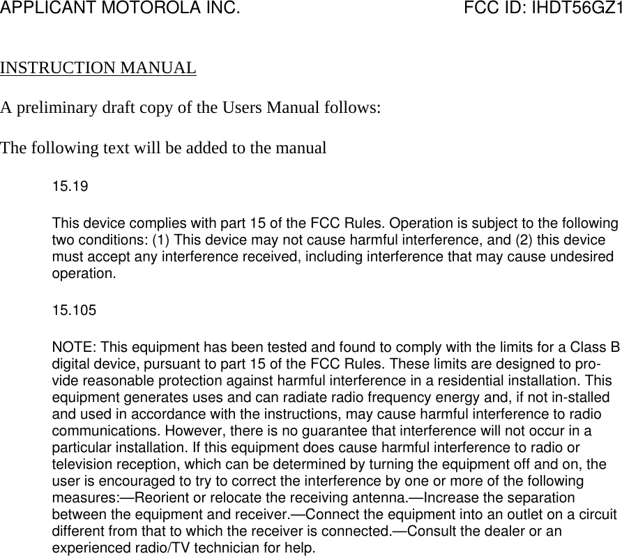 APPLICANT MOTOROLA INC.                                              FCC ID: IHDT56GZ1   INSTRUCTION MANUAL  A preliminary draft copy of the Users Manual follows:  The following text will be added to the manual 15.19 This device complies with part 15 of the FCC Rules. Operation is subject to the following two conditions: (1) This device may not cause harmful interference, and (2) this device must accept any interference received, including interference that may cause undesired operation. 15.105 NOTE: This equipment has been tested and found to comply with the limits for a Class B digital device, pursuant to part 15 of the FCC Rules. These limits are designed to pro-vide reasonable protection against harmful interference in a residential installation. This equipment generates uses and can radiate radio frequency energy and, if not in-stalled and used in accordance with the instructions, may cause harmful interference to radio communications. However, there is no guarantee that interference will not occur in a particular installation. If this equipment does cause harmful interference to radio or television reception, which can be determined by turning the equipment off and on, the user is encouraged to try to correct the interference by one or more of the following measures:—Reorient or relocate the receiving antenna.—Increase the separation between the equipment and receiver.—Connect the equipment into an outlet on a circuit different from that to which the receiver is connected.—Consult the dealer or an experienced radio/TV technician for help.  