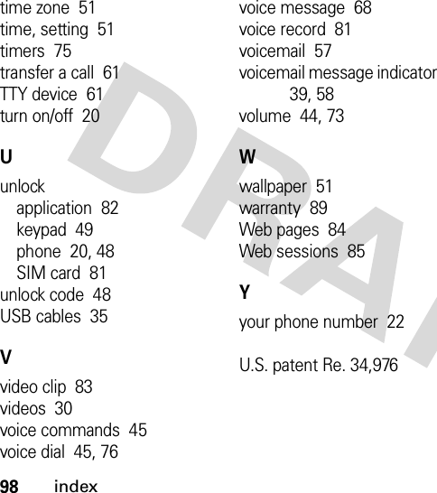 98indextime zone  51time, setting  51timers  75transfer a call  61TTY device  61turn on/off  20Uunlockapplication  82keypad  49phone  20, 48SIM card  81unlock code  48USB cables  35Vvideo clip  83videos  30voice commands  45voice dial  45, 76voice message  68voice record  81voicemail  57voicemail message indicator  39, 58volume  44, 73Wwallpaper  51warranty  89Web pages  84Web sessions  85Yyour phone number  22U.S. patent Re. 34,976