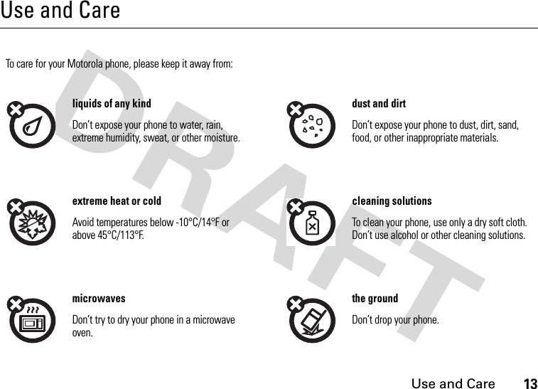 Use and Care13Use and CareUse and CareTo care for your Motorola phone, please keep it away from:liquids of any kind dust and dirtDon’t expose your phone to water, rain, extreme humidity, sweat, or other moisture.Don’t expose your phone to dust, dirt, sand, food, or other inappropriate materials.extreme heat or cold cleaning solutionsAvoid temperatures below -10°C/14°F or above 45°C/113°F.To clean your phone, use only a dry soft cloth. Don’t use alcohol or other cleaning solutions.microwaves the groundDon’t try to dry your phone in a microwave oven.Don’t drop your phone.