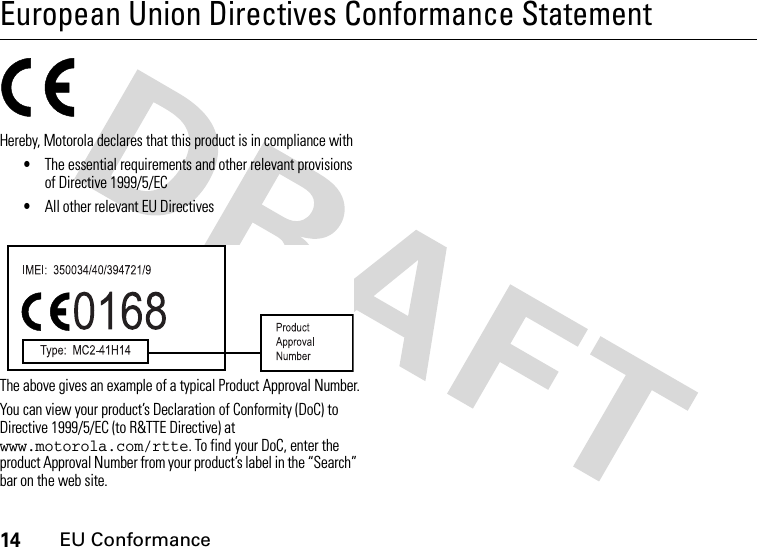 14EU ConformanceEuropean Union Directives Conformance StatementEU ConformanceHereby, Motorola declares that this product is in compliance with•The essential requirements and other relevant provisions of Directive 1999/5/EC•All other relevant EU DirectivesThe above gives an example of a typical Product Approval Number.You can view your product’s Declaration of Conformity (DoC) to Directive 1999/5/EC (to R&amp;TTE Directive) at www.motorola.com/rtte. To find your DoC, enter the product Approval Number from your product’s label in the “Search” bar on the web site. 