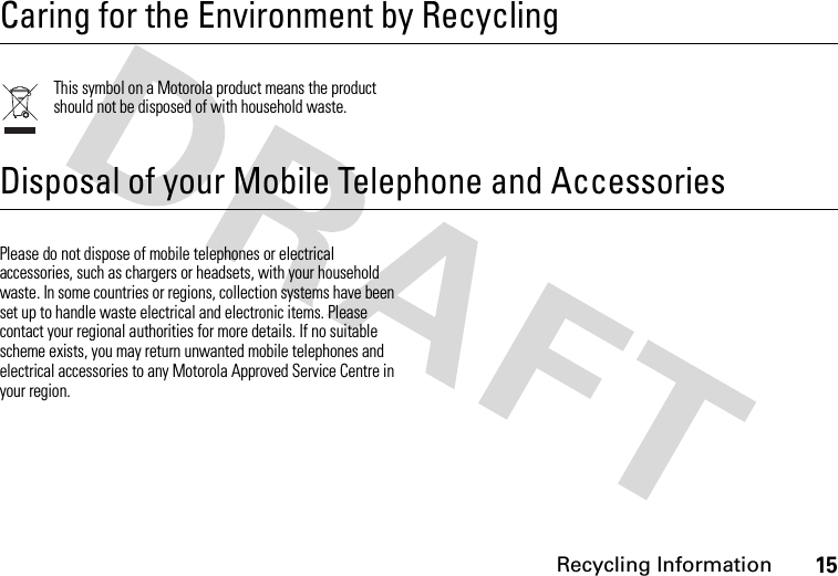 Recycling Information15 Recycling InformationCaring for the Environment by RecyclingThis symbol on a Motorola product means the product should not be disposed of with household waste.Disposal of your Mobile Telephone and AccessoriesPlease do not dispose of mobile telephones or electrical accessories, such as chargers or headsets, with your household waste. In some countries or regions, collection systems have been set up to handle waste electrical and electronic items. Please contact your regional authorities for more details. If no suitable scheme exists, you may return unwanted mobile telephones and electrical accessories to any Motorola Approved Service Centre in your region.