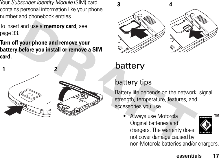 17essentialsYo u r   Subscriber Identity Module (SIM) card contains personal information like your phone number and phonebook entries.To insert and use a memory card, see page 33.Turn off your phone and remove your battery before you install or remove a SIM card. batterybattery tipsBattery life depends on the network, signal strength, temperature, features, and accessories you use.•Always use Motorola Original batteries and chargers. The warranty does not cover damage caused by non-Motorola batteries and/or chargers.1234