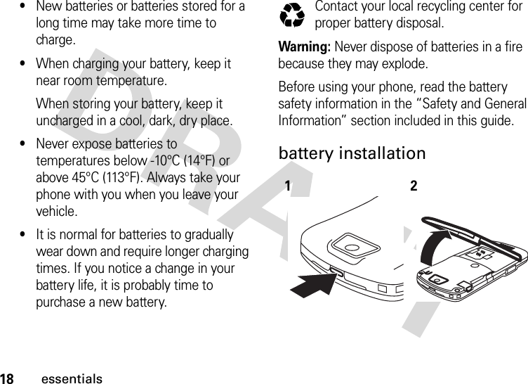 18essentials•New batteries or batteries stored for a long time may take more time to charge.•When charging your battery, keep it near room temperature.When storing your battery, keep it uncharged in a cool, dark, dry place.•Never expose batteries to temperatures below -10°C (14°F) or above 45°C (113°F). Always take your phone with you when you leave your vehicle.•It is normal for batteries to gradually wear down and require longer charging times. If you notice a change in your battery life, it is probably time to purchase a new battery.Contact your local recycling center for proper battery disposal.Warning: Never dispose of batteries in a fire because they may explode. Before using your phone, read the battery safety information in the “Safety and General Information” section included in this guide.battery installation 12032375o