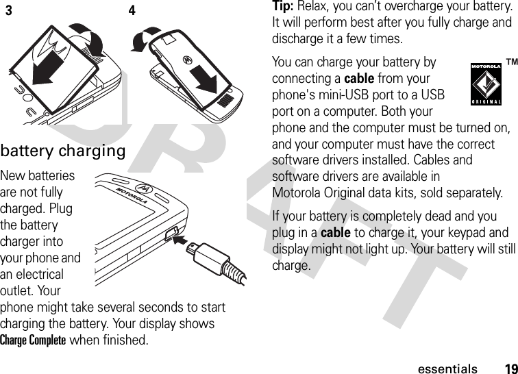 19essentialsbattery chargingNew batteries are not fully charged. Plug the battery charger into your phone and an electrical outlet. Your phone might take several seconds to start charging the battery. Your display shows Charge Complete when finished.Tip: Relax, you can’t overcharge your battery. It will perform best after you fully charge and discharge it a few times.You can charge your battery by connecting a cable from your phone&apos;s mini-USB port to a USB port on a computer. Both your phone and the computer must be turned on, and your computer must have the correct software drivers installed. Cables and software drivers are available in Motorola Original data kits, sold separately.If your battery is completely dead and you plug in a cable to charge it, your keypad and display might not light up. Your battery will still charge.34