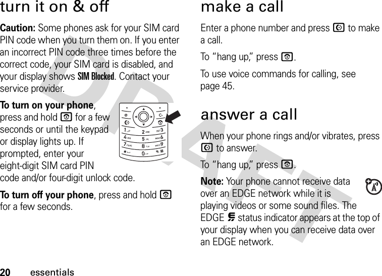 20essentialsturn it on &amp; offCaution: Some phones ask for your SIM card PIN code when you turn them on. If you enter an incorrect PIN code three times before the correct code, your SIM card is disabled, and your display shows SIM Blocked. Contact your service provider.To turn on your phone, press and hold O for a few seconds or until the keypad or display lights up. If prompted, enter your eight-digit SIM card PIN code and/or four-digit unlock code.To turn off your phone, press and hold O for a few seconds.make a callEnter a phone number and press N to make a call.To “hang up,” press O.To use voice commands for calling, see page 45.answer a callWhen your phone rings and/or vibrates, press N to answer.To “hang up,” press O.Note: Your phone cannot receive data over an EDGE network while it is playing videos or some sound files. The EDGEœ status indicator appears at the top of your display when you can receive data over an EDGE network. 