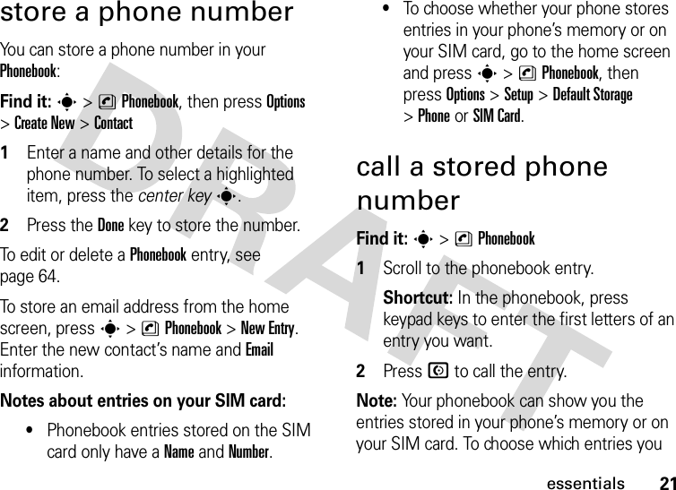 21essentialsstore a phone numberYou can store a phone number in your Phonebook: Find it: s &gt;nPhonebook, then press Options &gt;Create New &gt;Contact 1Enter a name and other details for the phone number. To select a highlighted item, press the center keys.2Press the Donekey to store the number.To edit or delete a Phonebook entry, see page 64.To store an email address from the home screen, press s&gt;nPhonebook&gt;New Entry. Enter the new contact’s name and Email information.Notes about entries on your SIM card:•Phonebook entries stored on the SIM card only have a Name and Number.•To choose whether your phone stores entries in your phone’s memory or on your SIM card, go to the home screen and press s &gt;nPhonebook, then press Options &gt;Setup &gt;Default Storage &gt;PhoneorSIM Card.call a stored phone numberFind it: s &gt;nPhonebook  1Scroll to the phonebook entry.Shortcut: In the phonebook, press keypad keys to enter the first letters of an entry you want.2Press N to call the entry.Note: Your phonebook can show you the entries stored in your phone’s memory or on your SIM card. To choose which entries you 