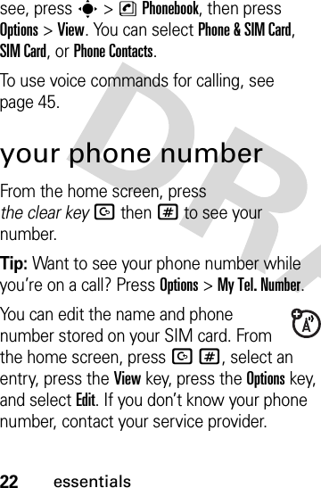 22essentialssee, press s&gt;nPhonebook, then press Options&gt;View. You can select Phone &amp;SIM Card, SIM Card, or Phone Contacts.To use voice commands for calling, see page 45.your phone numberFrom the home screen, press the clear keyDthen# to see your number.Tip: Want to see your phone number while you’re on a call? Press Options&gt;My Tel. Number.You can edit the name and phone number stored on your SIM card. From the home screen, press D#, select an entry, press the View key, press the Options key, and select Edit. If you don’t know your phone number, contact your service provider.