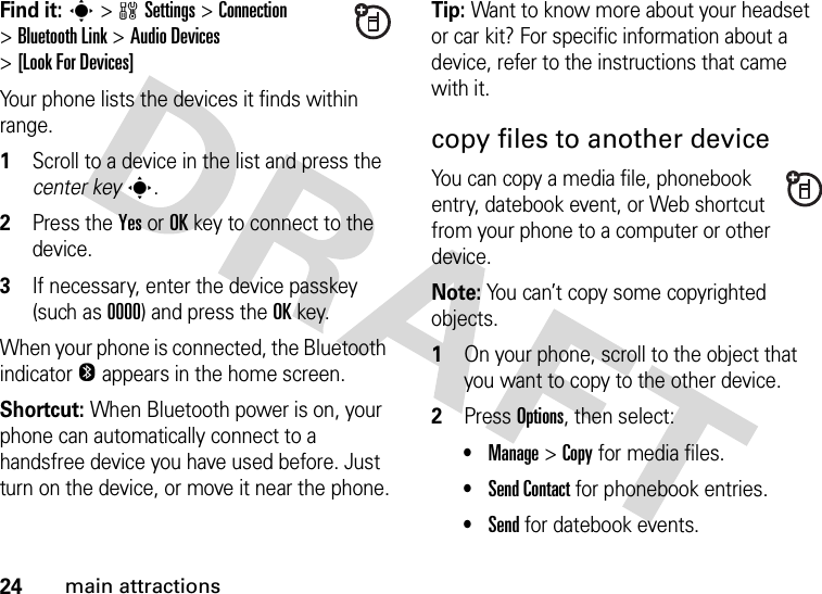 24main attractionsFind it: s&gt;wSettings &gt;Connection &gt;Bluetooth Link &gt;Audio Devices &gt;[Look For Devices]Your phone lists the devices it finds within range.  1Scroll to a device in the list and press the center keys.2Press the YesorOKkey to connect to the device.3If necessary, enter the device passkey (such as 0000) and press the OKkey.When your phone is connected, the Bluetooth indicator O appears in the home screen.Shortcut: When Bluetooth power is on, your phone can automatically connect to a handsfree device you have used before. Just turn on the device, or move it near the phone.Tip: Want to know more about your headset or car kit? For specific information about a device, refer to the instructions that came with it.copy files to another deviceYou can copy a media file, phonebook entry, datebook event, or Web shortcut from your phone to a computer or other device.Note: You can’t copy some copyrighted objects.  1On your phone, scroll to the object that you want to copy to the other device.2Press Options, then select:•Manage &gt;Copy for media files.•Send Contact for phonebook entries.•Send for datebook events.