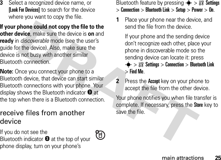 25main attractions3Select a recognized device name, or [Look For Devices] to search for the device where you want to copy the file.If your phone could not copy the file to the other device, make sure the device is on and ready in discoverable mode (see the user’s guide for the device). Also, make sure the device is not busy with another similar Bluetooth connection.Note: Once you connect your phone to a Bluetooth device, that device can start similar Bluetooth connections with your phone. Your display shows the Bluetooth indicatorO at the top when there is a Bluetooth connection.receive files from another deviceIf you do not see the Bluetooth indicatorO at the top of your phone display, turn on your phone’s Bluetooth feature by pressing s&gt;wSettings &gt;Connection &gt;Bluetooth Link &gt;Setup &gt;Power &gt;On.  1Place your phone near the device, and send the file from the device.If your phone and the sending device don’t recognize each other, place your phone in discoverable mode so the sending device can locate it: press s&gt;wSettings &gt;Connection &gt;Bluetooth Link &gt;Find Me.2Press the Accept key on your phone to accept the file from the other device.Your phone notifies you when file transfer is complete. If necessary, press the Store key to save the file.