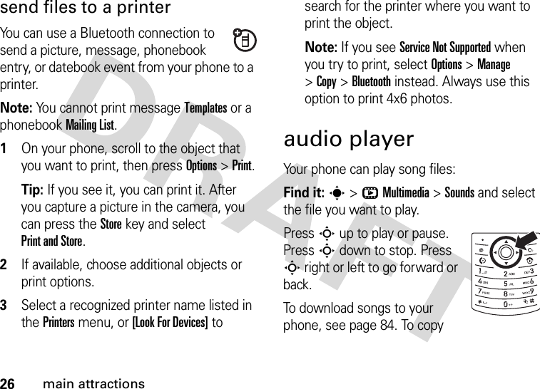 26main attractionssend files to a printerYou can use a Bluetooth connection to send a picture, message, phonebook entry, or datebook event from your phone to a printer.Note: You cannot print message Templates or a phonebook Mailing List.  1On your phone, scroll to the object that you want to print, then press Options&gt;Print.Tip: If you see it, you can print it. After you capture a picture in the camera, you can press the Store key and select Print and Store.2If available, choose additional objects or print options.3Select a recognized printer name listed in the Printers menu, or [Look For Devices] to search for the printer where you want to print the object.Note: If you see Service Not Supported when you try to print, select Options&gt;Manage&gt;Copy &gt;Bluetooth instead. Always use this option to print 4x6 photos. audio playerYour phone can play song files:Find it: s&gt;hMultimedia &gt;Sounds and select the file you want to play.Press S up to play or pause. Press S down to stop. Press S right or left to go forward or back.To download songs to your phone, see page 84. To copy 