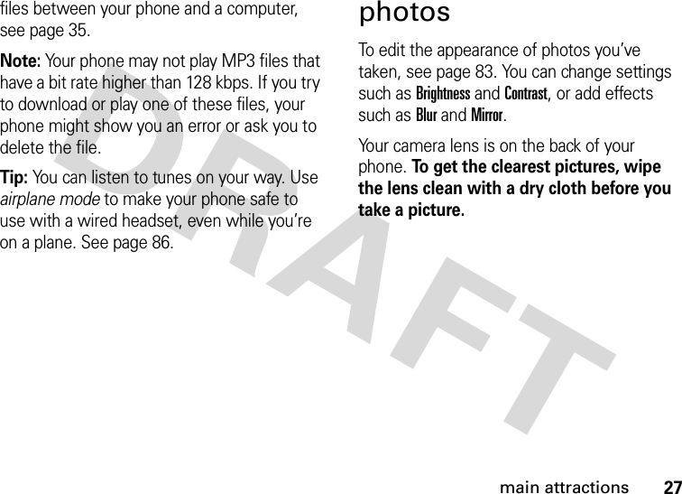 27main attractionsfiles between your phone and a computer, see page 35.Note: Your phone may not play MP3 files that have a bit rate higher than 128 kbps. If you try to download or play one of these files, your phone might show you an error or ask you to delete the file.Tip: You can listen to tunes on your way. Use airplane mode to make your phone safe to use with a wired headset, even while you’re on a plane. See page 86.photosTo edit the appearance of photos you’ve taken, see page 83. You can change settings such as Brightness and Contrast, or add effects such as Blur and Mirror. Your camera lens is on the back of your phone. To get the clearest pictures, wipe the lens clean with a dry cloth before you take a picture.