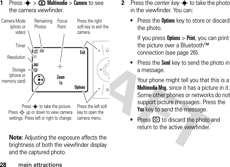 28main attractions  1Press s &gt;hMultimedia &gt;Camera to see the camera viewfinder.Note: Adjusting the exposure affects the brightness of both the viewfinder display and the captured photo.2Press the center keys to take the photo in the viewfinder. You can:•Press the Optionskey to store or discard the photo.If you press Options &gt;Print, you can print the picture over a Bluetooth™ connection (see page 26).•Press the Sendkey to send the photo in a message.Your phone might tell you that this is a Multimedia Msg, since it has a picture in it. Some other phones or networks do not support picture messages. Press the Yeskey to send the message.•Press D to discard the photo and return to the active viewfinder.232Press s to take the picture. Press S up or down to view camera settings. Press left or right to change.Press the right soft key to exit the camera.Focus PointExitOptionsZoom1xPress the left soft key to open the camera menu.Camera Mode (photo or video)ResolutionTimerStorage (phone or memory card)Remaining Photos