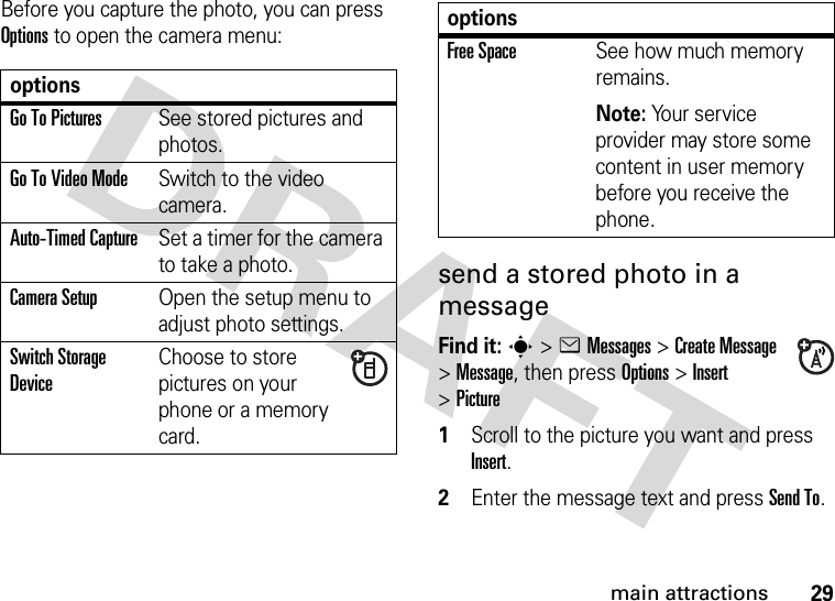 29main attractionsBefore you capture the photo, you can press Options to open the camera menu:send a stored photo in a messageFind it: s&gt;eMessages &gt;Create Message &gt;Message, then pressOptions&gt;Insert &gt;Picture  1Scroll to the picture you want and press Insert.2Enter the message text and press Send To.optionsGo To PicturesSee stored pictures and photos.Go To Video ModeSwitch to the video camera.Auto-Timed CaptureSet a timer for the camera to take a photo.Camera SetupOpen the setup menu to adjust photo settings.Switch Storage DeviceChoose to store pictures on your phone or a memory card.Free SpaceSee how much memory remains.Note: Your service provider may store some content in user memory before you receive the phone.options