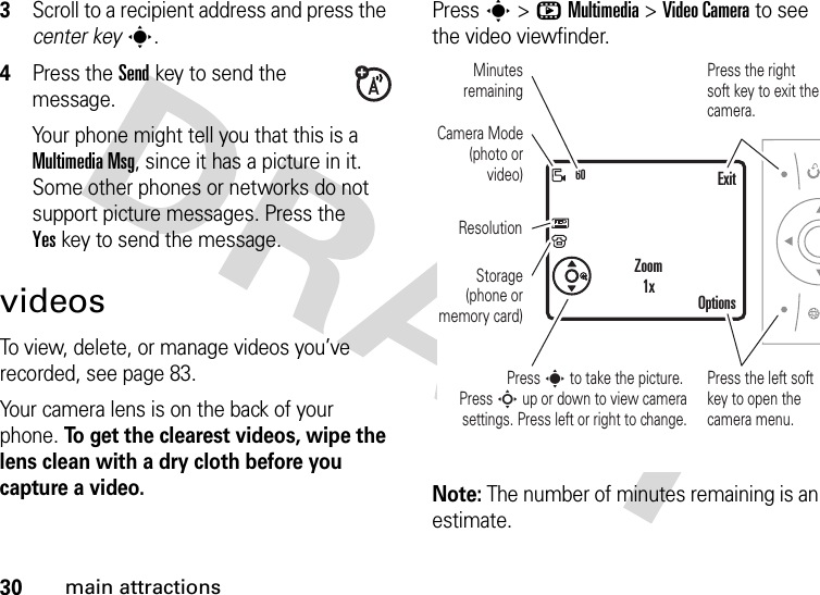 30main attractions3Scroll to a recipient address and press the center keys.4Press the Sendkey to send the message.Your phone might tell you that this is a Multimedia Msg, since it has a picture in it. Some other phones or networks do not support picture messages. Press the Yeskey to send the message.videosTo view, delete, or manage videos you’ve recorded, see page 83.Your camera lens is on the back of your phone. To get the clearest videos, wipe the lens clean with a dry cloth before you capture a video.Press s &gt;hMultimedia &gt;Video Camera to see the video viewfinder.Note: The number of minutes remaining is an estimate.60Press s to take the picture. Press S up or down to view camera settings. Press left or right to change.Press the right soft key to exit the camera.ExitOptionsZoom1xPress the left soft key to open the camera menu.Camera Mode (photo or video)Minutes remainingResolutionStorage (phone or memory card)