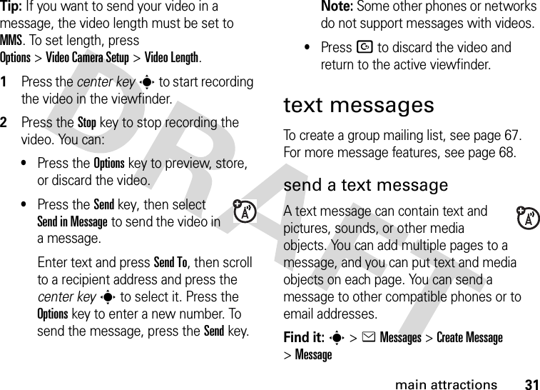 31main attractionsTip: If you want to send your video in a message, the video length must be set to MMS. To set length, press Options&gt;Video Camera Setup &gt;Video Length.  1Press the center keys to start recording the video in the viewfinder.2Press the Stopkey to stop recording the video. You can:•Press the Optionskey to preview, store, or discard the video.•Press the Sendkey, then select Send in Message to send the video in a message.Enter text and press Send To, then scroll to a recipient address and press the center keys to select it. Press the Optionskey to enter a new number. To send the message, press the Send key.Note: Some other phones or networks do not support messages with videos.•Press D to discard the video and return to the active viewfinder.text messagesTo create a group mailing list, see page 67. For more message features, see page 68.send a text messageA text message can contain text and pictures, sounds, or other media objects. You can add multiple pages to a message, and you can put text and media objects on each page. You can send a message to other compatible phones or to email addresses.Find it: s &gt;eMessages &gt;Create Message &gt;Message