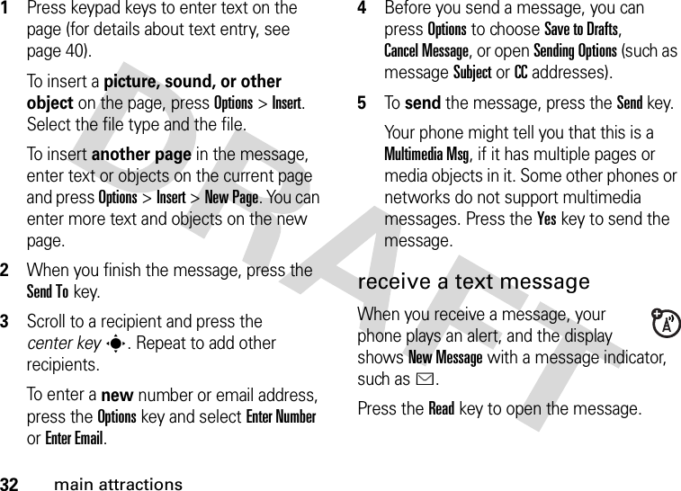 32main attractions  1Press keypad keys to enter text on the page (for details about text entry, see page 40).To  i ns e r t  a picture, sound, or other object on the page, press Options&gt;Insert. Select the file type and the file.To  i ns e r t  another page in the message, enter text or objects on the current page and press Options&gt;Insert&gt;New Page. You can enter more text and objects on the new page.2When you finish the message, press the Send Tokey.3Scroll to a recipient and press the center keys. Repeat to add other recipients.To enter a new number or email address, press the Optionskey and select Enter Number or Enter Email.4Before you send a message, you can press Options to choose Save to Drafts, Cancel Message, or open Sending Options (such as message Subject or CC addresses).5To  send the message, press the Sendkey.Your phone might tell you that this is a Multimedia Msg, if it has multiple pages or media objects in it. Some other phones or networks do not support multimedia messages. Press the Yeskey to send the message.receive a text messageWhen you receive a message, your phone plays an alert, and the display shows New Message with a message indicator, such as É.Press the Readkey to open the message.