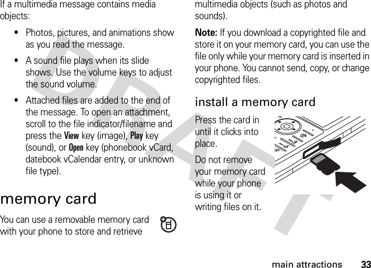 33main attractionsIf a multimedia message contains media objects:•Photos, pictures, and animations show as you read the message.•A sound file plays when its slide shows. Use the volume keys to adjust the sound volume.•Attached files are added to the end of the message. To open an attachment, scroll to the file indicator/filename and press the Viewkey (image), Playkey (sound), or Openkey (phonebook vCard, datebook vCalendar entry, or unknown file type).memory cardYou can use a removable memory card with your phone to store and retrieve multimedia objects (such as photos and sounds).Note: If you download a copyrighted file and store it on your memory card, you can use the file only while your memory card is inserted in your phone. You cannot send, copy, or change copyrighted files. install a memory cardPress the card in until it clicks into place.Do not remove your memory card while your phone is using it or writing files on it. 