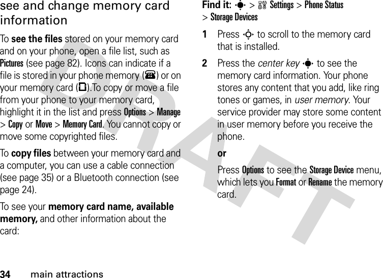 34main attractionssee and change memory card informationTo  see the files stored on your memory card and on your phone, open a file list, such as Pictures (see page 82). Icons can indicate if a file is stored in your phone memory (®) or on your memory card (©).To copy or move a file from your phone to your memory card, highlight it in the list and press Options&gt;Manage &gt;CopyorMove &gt;Memory Card. You cannot copy or move some copyrighted files.To  copy files between your memory card and a computer, you can use a cable connection (see page 35) or a Bluetooth connection (see page 24).To see your memory card name, available memory, and other information about the card:Find it: s &gt;wSettings &gt;Phone Status &gt;Storage Devices  1Press S to scroll to the memory card that is installed.2Press the center keys to see the memory card information. Your phone stores any content that you add, like ring tones or games, in user memory. Your service provider may store some content in user memory before you receive the phone.orPress Options to see the Storage Device menu, which lets you Format or Rename the memory card.