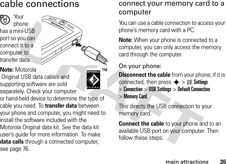 35main attractionscable connectionsYo u r  phone has a mini-USB port so you can connect it to a computer to transfer data.Note: MotorolaOriginal USB data cables and supporting software are sold separately. Check your computer or hand-held device to determine the type of cable you need. To transfer data between your phone and computer, you might need to install the software included with the Motorola Original data kit. See the data kit user’s guide for more information. To make data calls through a connected computer, see page 76.connect your memory card to a computerYou can use a cable connection to access your phone’s memory card with a PC. Note: When your phone is connected to a computer, you can only access the memory card through the computer.On your phone:Disconnect the cable from your phone, if it is connected, then press s&gt;wSettings &gt;Connection &gt;USB Settings &gt;Default Connection &gt;Memory Card.This directs the USB connection to your memory card.Connect the cable to your phone and to an available USB port on your computer. Then follow these steps: