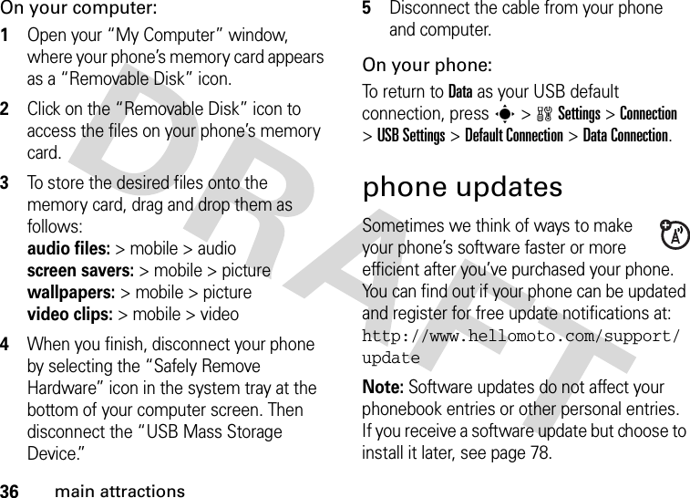 36main attractionsOn your computer:  1Open your “My Computer” window, where your phone’s memory card appears as a “Removable Disk” icon.2Click on the “Removable Disk” icon to access the files on your phone’s memory card.3To store the desired files onto the memory card, drag and drop them as follows: audio files:&gt; mobile &gt; audio  screen savers:&gt; mobile &gt; picture wallpapers:&gt; mobile &gt; picture video clips:&gt; mobile &gt; video4When you finish, disconnect your phone by selecting the “Safely Remove Hardware” icon in the system tray at the bottom of your computer screen. Then disconnect the “USB Mass Storage Device.”5Disconnect the cable from your phone and computer.On your phone:To return to Data as your USB default connection, press s&gt;wSettings &gt;Connection &gt;USB Settings &gt;Default Connection &gt;Data Connection.phone updatesSometimes we think of ways to make your phone’s software faster or more efficient after you’ve purchased your phone. You can find out if your phone can be updated and register for free update notifications at: http://www.hellomoto.com/support/updateNote: Software updates do not affect your phonebook entries or other personal entries. If you receive a software update but choose to install it later, see page 78.