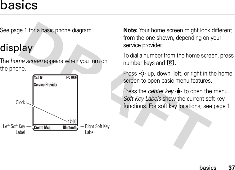 37basicsbasicsSee page 1 for a basic phone diagram.displayThe home screen appears when you turn on the phone.Note: Your home screen might look different from the one shown, depending on your service provider.To dial a number from the home screen, press number keys and N.Press S up, down, left, or right in the home screen to open basic menu features.Press the center keys to open the menu. Soft Key Labels show the current soft key functions. For soft key locations, see page 1.ClockRight Soft Key LabelLeft Soft Key LabelService Provider12:00Create Msg. Bluetooth