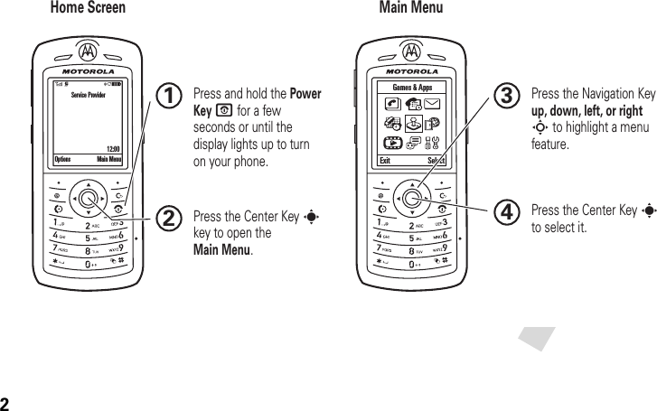 2Home Screen Main MenuPress the Navigation Key up, down, left, or right S to highlight a menu feature.3Press the Center Key s to select it.4Press the Center Key s key to open the Main Menu.2 Press and hold the Power Key O for a few seconds or until the display lights up to turn on your phone.1Options Main MenuService Provider                                     12:00Exit SelectGames &amp; Apps