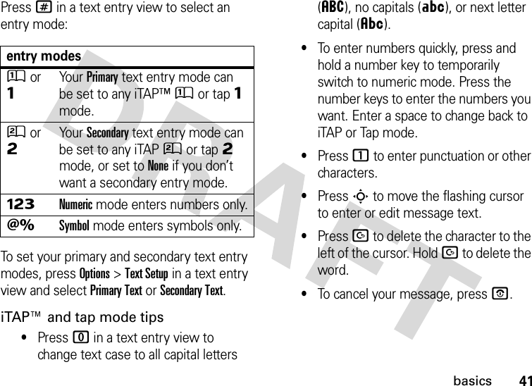 41basicsPress # in a text entry view to select an entry mode:To set your primary and secondary text entry modes, press Options&gt;Text Setup in a text entry view and select Primary Text or Secondary Text.iTAP™ and tap mode tips•Press 0 in a text entry view to change text case to all capital letters (á), no capitals (Á), or next letter capital (Â).•To enter numbers quickly, press and hold a number key to temporarily switch to numeric mode. Press the number keys to enter the numbers you want. Enter a space to change back to iTAP or Tap mode.•Press 1 to enter punctuation or other characters.•Press S to move the flashing cursor to enter or edit message text.•Press D to delete the character to the left of the cursor. Hold D to delete the word.•To cancel your message, press O.entry modesÛor ÔYour Primary text entry mode can be set to any iTAP™Û or tapÔ mode.Ú or ÕYour Secondary text entry mode can be set to any iTAPÚ or tapÕ mode, or set to None if you don’t want a secondary entry mode.ÃNumeric mode enters numbers only.ÄSymbol mode enters symbols only.