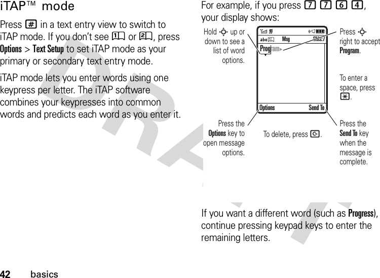 42basicsiTAP™ modePress # in a text entry view to switch to iTAP mode. If you don’t see Û or Ú, press Options&gt;Text Setup to set iTAP mode as your primary or secondary text entry mode.iTAP mode lets you enter words using one keypress per letter. The iTAP software combines your keypresses into common words and predicts each word as you enter it.For example, if you press 7764, your display shows:If you want a different word (such as Progress), continue pressing keypad keys to enter the remaining letters. Press the Options key to open message options.Press S right to accept Program. To enter a space, press *. To delete, press D. Hold S up or down to see a list of word options.Press the Send To key when the message is complete. Options Send ToSMS:7MsgProgram