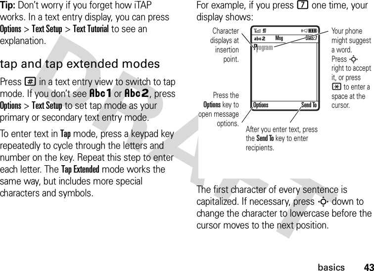 43basicsTip: Don’t worry if you forget how iTAP works. In a text entry display, you can press Options&gt;Text Setup&gt;Text Tutorial to see an explanation.tap and tap extended modesPress # in a text entry view to switch to tap mode. If you don’t see ÂÔor ÂÕ, press Options&gt;Text Setup to set tap mode as your primary or secondary text entry mode.To enter text in Tap mode, press a keypad key repeatedly to cycle through the letters and number on the key. Repeat this step to enter each letter. The Tap Extended mode works the same way, but includes more special characters and symbols.For example, if you press 7 one time, your display shows:The first character of every sentence is capitalized. If necessary, press S down to change the character to lowercase before the cursor moves to the next position. ProgramOptions Send ToSMS:7MsgPress the Options key to open message options.Character displays at insertion point.Your phone might suggest a word. Press S right to accept it, or press * to enter a space at the cursor. After you enter text, press the Send To key to enter  recipients.