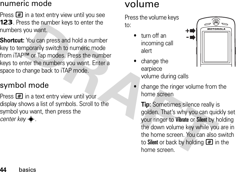 44basicsnumeric modePress # in a text entry view until you see Ã. Press the number keys to enter the numbers you want.Shortcut: You can press and hold a number key to temporarily switch to numeric mode from iTAP™ or Tap modes. Press the number keys to enter the numbers you want. Enter a space to change back to iTAP mode.symbol modePress # in a text entry view until your display shows a list of symbols. Scroll to the symbol you want, then press the center keys.volumePress the volume keys to:•turn off an incoming call alert•change the earpiece volume during calls•change the ringer volume from the home screenTip: Sometimes silence really is golden. That’s why you can quickly set your ringer to Vibrate or Silent by holding the down volume key while you are in the home screen. You can also switch to Silent or back by holding # in the home screen.