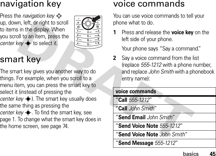 45basicsnavigation keyPress the navigation keyS up, down, left, or right to scroll to items in the display. When you scroll to an item, press the center keys to select it.smart keyThe smart key gives you another way to do things. For example, when you scroll to a menu item, you can press the smart key to select it (instead of pressing the center keys). The smart key usually does the same thing as pressing the center keys. To find the smart key, see page 1. To change what the smart key does in the home screen, see page 74.voice commandsYou can use voice commands to tell your phone what to do.  1Press and release the voice key on the left side of your phone.Your phone says “Say a command.”2Say a voice command from the list (replace 555-1212 with a phone number, and replace John Smith with a phonebook entry name):voice commands“Call555-1212”“CallJohn Smith”“Send EmailJohn Smith”“Send Voice Note555-1212”“Send Voice NoteJohn Smith”“Send Message555-1212”