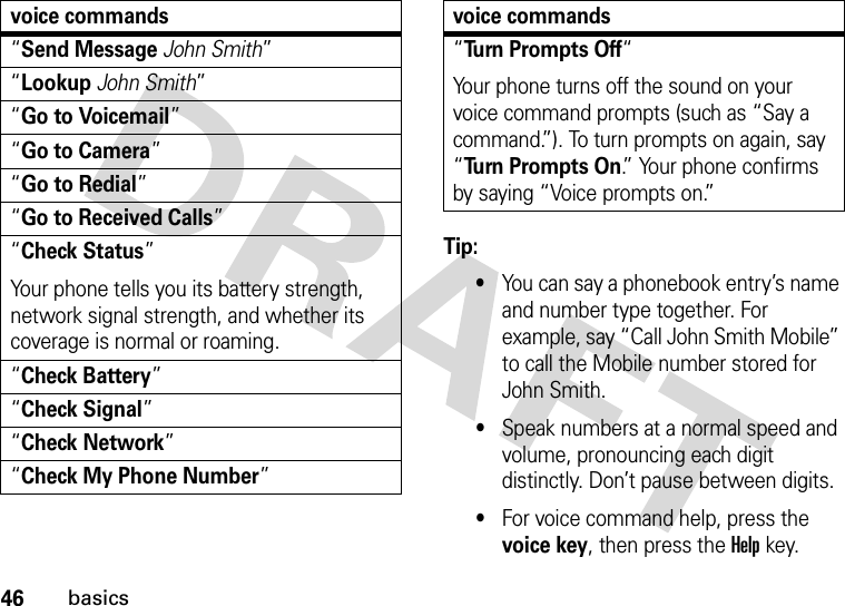 46basicsTip: •You can say a phonebook entry’s name and number type together. For example, say “Call John Smith Mobile” to call the Mobile number stored for John Smith.•Speak numbers at a normal speed and volume, pronouncing each digit distinctly. Don’t pause between digits.•For voice command help, press the voice key, then press the Helpkey.“Send MessageJohn Smith”“LookupJohn Smith”“Go to Voicemail”“Go to Camera”“Go to Redial”“Go to Received Calls”“Check Status”Your phone tells you its battery strength, network signal strength, and whether its coverage is normal or roaming.“Check Battery”“Check Signal”“Check Network”“Check My Phone Number”voice commands“Turn Prompts Off“Your phone turns off the sound on your voice command prompts (such as “Say a command.”). To turn prompts on again, say “Turn Prompts On.” Your phone confirms by saying “Voice prompts on.”voice commands