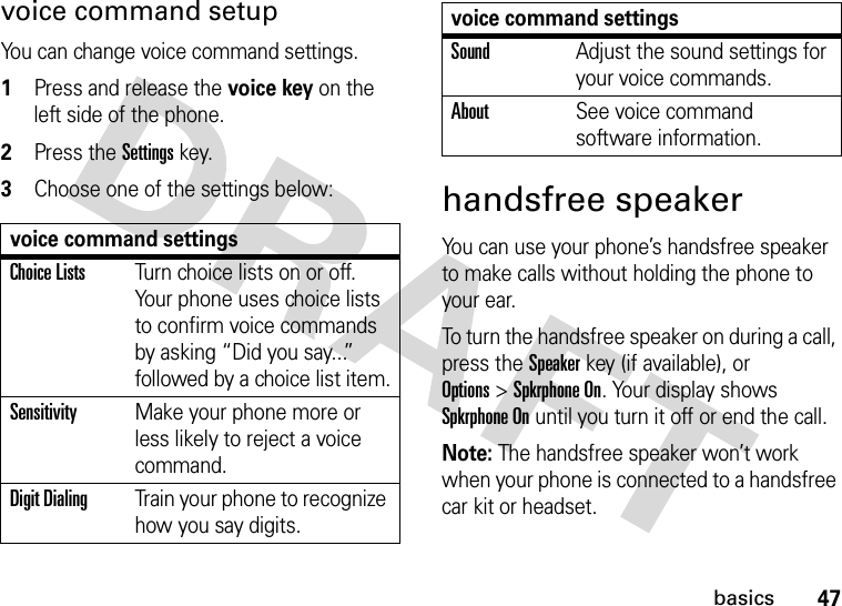 47basicsvoice command setupYou can change voice command settings.  1Press and release the voice key on the left side of the phone.2Press the Settingskey.3Choose one of the settings below:handsfree speakerYou can use your phone’s handsfree speaker to make calls without holding the phone to your ear.To turn the handsfree speaker on during a call, press the Speakerkey (if available), or Options&gt;Spkrphone On. Your display shows Spkrphone On until you turn it off or end the call.Note: The handsfree speaker won’t work when your phone is connected to a handsfree car kit or headset.voice command settingsChoice ListsTurn choice lists on or off. Your phone uses choice lists to confirm voice commands by asking “Did you say...” followed by a choice list item.SensitivityMake your phone more or less likely to reject a voice command.Digit DialingTrain your phone to recognize how you say digits.SoundAdjust the sound settings for your voice commands.AboutSee voice command software information.voice command settings