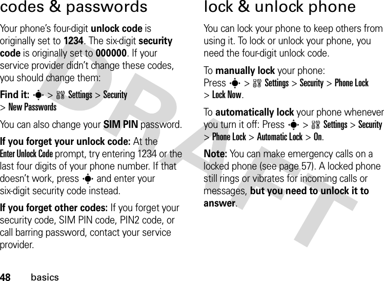 48basicscodes &amp; passwordsYour phone’s four-digit unlock code is originally set to 1234. The six-digit security code is originally set to 000000. If your service provider didn’t change these codes, you should change them:Find it: s &gt;wSettings &gt;Security &gt;New PasswordsYou can also change your SIM PIN password.If you forget your unlock code:At the Enter Unlock Code prompt, try entering 1234 or the last four digits of your phone number. If that doesn’t work, press s and enter your six-digit security code instead.If you forget other codes: If you forget your security code, SIM PIN code, PIN2 code, or call barring password, contact your service provider.lock &amp; unlock phoneYou can lock your phone to keep others from using it. To lock or unlock your phone, you need the four-digit unlock code.To  manually lock your phone: Presss&gt;wSettings&gt;Security &gt;Phone Lock &gt;Lock Now.To  automatically lock your phone whenever you turn it off: Presss&gt;wSettings &gt;Security &gt;Phone Lock &gt;Automatic Lock &gt;On.Note: You can make emergency calls on a locked phone (see page 57). A locked phone still rings or vibrates for incoming calls or messages, but you need to unlock it to answer.