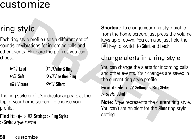 50customizecustomizering styleEach ring style profile uses a different set of sounds or vibrations for incoming calls and other events. Here are the profiles you can choose:The ring style profile’s indicator appears at the top of your home screen. To choose your profile:Find it: s&gt;wSettings &gt;Ring Styles &gt;Style:style nameShortcut: To change your ring style profile from the home screen, just press the volume keys up or down. You can also just hold the # key to switch to Silent and back.change alerts in a ring styleYou can change the alerts for incoming calls and other events. Your changes are saved in the current ring style profile.Find it: s&gt;wSettings &gt;Ring Styles &gt;styleDetailNote: Style represents the current ring style. You can’t set an alert for the Silent ring style setting.õLoud ÌVibe &amp;RingôSoft öVibe then RingÎVibrate ÍSilent