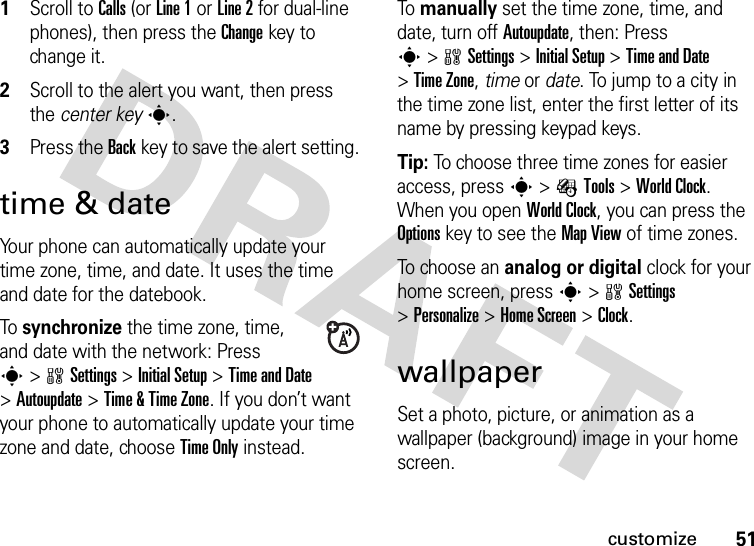 51customize  1Scroll to Calls (or Line 1 or Line 2 for dual-line phones), then press the Changekey to change it.2Scroll to the alert you want, then press the center keys.3Press the Backkey to save the alert setting.time &amp; dateYour phone can automatically update your time zone, time, and date. It uses the time and date for the datebook.To synchronize the time zone, time, and date with the network: Press s&gt;wSettings &gt;Initial Setup &gt;Time and Date &gt;Autoupdate &gt;Time &amp;Time Zone. If you don’t want your phone to automatically update your time zone and date, choose Time Only instead.To manually set the time zone, time, and date, turn off Autoupdate, then: Press s&gt;wSettings &gt;Initial Setup &gt;Time and Date &gt;Time Zone,time or date. To jump to a city in the time zone list, enter the first letter of its name by pressing keypad keys.Tip: To choose three time zones for easier access, press s&gt;ÉTools &gt;World Clock. When you open World Clock, you can press the Optionskey to see the Map View of time zones.To choose an analog or digital clock for your home screen, press s&gt;wSettings &gt;Personalize &gt;Home Screen &gt;Clock.wallpaperSet a photo, picture, or animation as a wallpaper (background) image in your home screen.