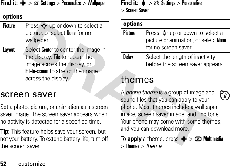 52customizeFind it: s&gt;wSettings &gt;Personalize &gt;Wallpaperscreen saverSet a photo, picture, or animation as a screen saver image. The screen saver appears when no activity is detected for a specified time.Tip: This feature helps save your screen, but not your battery. To extend battery life, turn off the screen saver.Find it: s&gt;wSettings &gt;Personalize &gt;Screen SaverthemesA phone theme is a group of image and sound files that you can apply to your phone. Most themes include a wallpaper image, screen saver image, and ring tone. Your phone may come with some themes, and you can download more.To  apply a theme, press s&gt;hMultimedia &gt;Themes &gt; theme.optionsPicturePress S up or down to select a picture, or select None for no wallpaper.LayoutSelect Center to center the image in the display, Tile to repeat the image across the display, or Fit-to-screen to stretch the image across the display.optionsPicturePress S up or down to select a picture or animation, or select None for no screen saver.DelaySelect the length of inactivity before the screen saver appears.