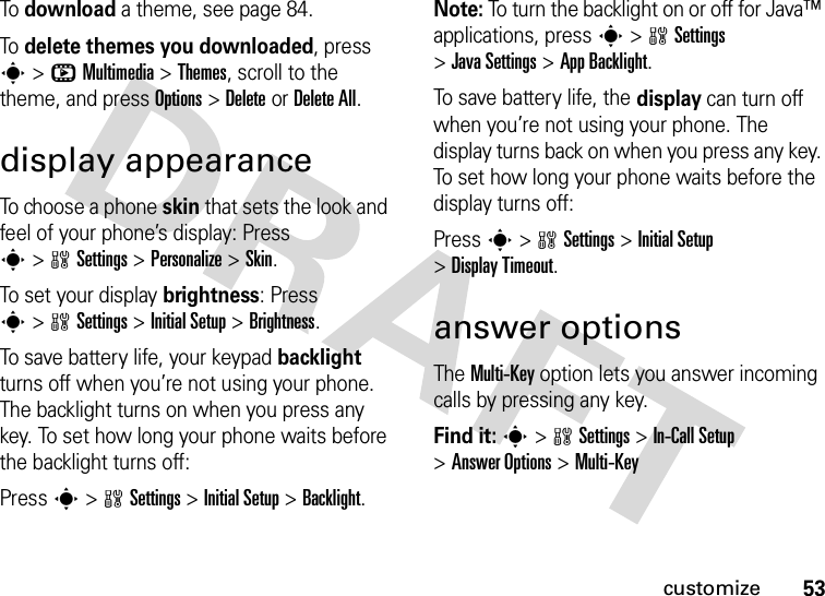 53customizeTo download a theme, see page 84.To delete themes you downloaded, press s&gt;hMultimedia &gt;Themes, scroll to the theme, and pressOptions&gt;DeleteorDelete All.display appearanceTo choose a phone skin that sets the look and feel of your phone’s display: Press s&gt;wSettings &gt;Personalize &gt;Skin.To set your display brightness: Press s&gt;wSettings &gt;Initial Setup &gt;Brightness.To save battery life, your keypad backlight turns off when you’re not using your phone. The backlight turns on when you press any key. To set how long your phone waits before the backlight turns off:Press s&gt;wSettings &gt;Initial Setup &gt;Backlight.Note: To turn the backlight on or off for Java™ applications, press s&gt;wSettings &gt;Java Settings &gt;App Backlight.To save battery life, the display can turn off when you’re not using your phone. The display turns back on when you press any key. To set how long your phone waits before the display turns off:Press s&gt;wSettings &gt;Initial Setup &gt;Display Timeout.answer optionsThe Multi-Key option lets you answer incoming calls by pressing any key.Find it: s&gt;wSettings &gt;In-Call Setup &gt;Answer Options &gt;Multi-Key